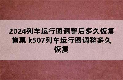 2024列车运行图调整后多久恢复售票 k507列车运行图调整多久恢复